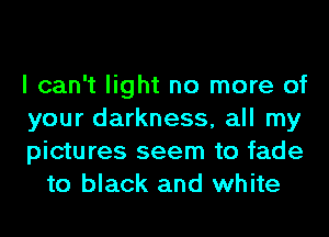 I can't light no more of

your darkness, all my

pictures seem to fade
to black and white