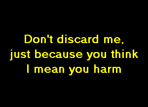 Don't discard me,

just because you think
I mean you harm