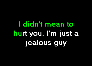 I didn't mean to

hurt you. I'm just a
jealous guy