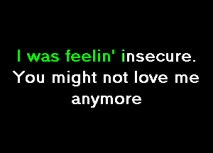 I was feelin' insecure.

You might not love me
anymore