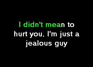 I didn't mean to

hurt you. I'm just a
jealous guy