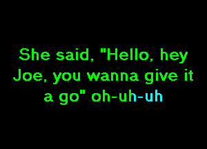 She said, Hello, hey

Joe, you wanna give it
a go oh-uh-uh