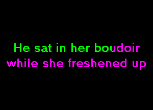 He sat in her boudoir

while she freshened up