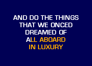 AND DO THE THINGS
THAT WE ONCED
DREAMED OF
ALL ABOARD
IN LUXURY