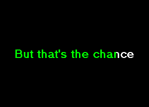 But that's the chance