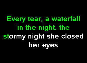 Every tear, a waterfall
in the night, the

stormy night she closed
her eyes