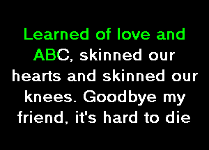 Learned of love and
ABC, skinned our
hearts and skinned our
knees. Goodbye my
friend, it's hard to die
