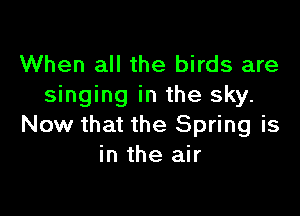 When all the birds are
singing in the sky.

Now that the Spring is
in the air