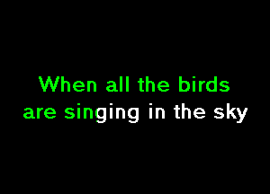 When all the birds

are singing in the sky