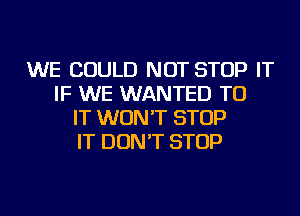 WE COULD NOT STOP IT
IF WE WANTED TO
IT WON'T STOP
IT DON'T STOP