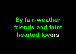 By fair-weather

friends and faint
hearted lovers