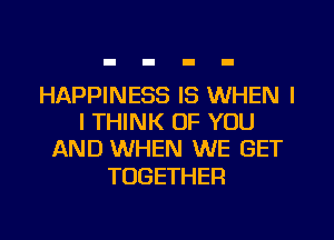 HAPPINESS IS WHEN I
I THINK OF YOU
AND WHEN WE GET

TOGETHER