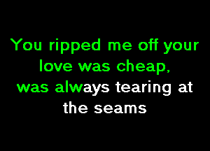 You ripped me off your
love was cheap,

was always tearing at
the seams