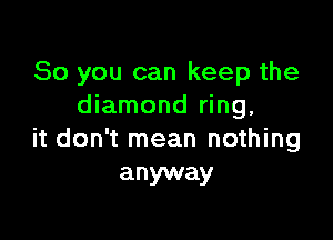 So you can keep the
diamond ring,

it don't mean nothing
anyway