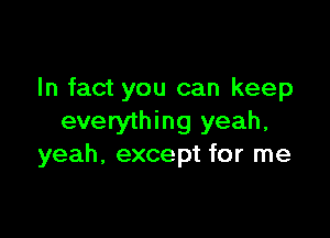 In fact you can keep

everything yeah,
yeah, except for me