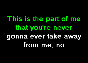 This is the part of me
that you're never

gonna ever take away
from me, no