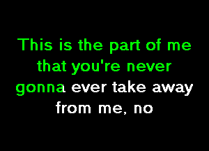 This is the part of me
that you're never

gonna ever take away
from me, no