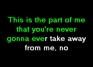 This is the part of me
that you're never

gonna ever take away
from me, no
