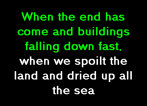 When the end has
come and buildings
falling down fast,
when we spoilt the
land and dried up all
the sea
