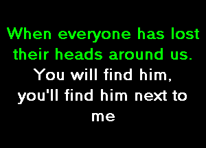 When everyone has lost
their heads around us.
You will find him,
you'll find him next to
me