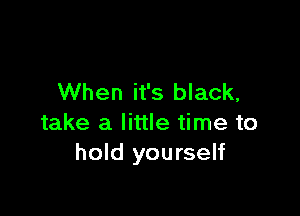 When it's black,

take a little time to
hold yourself