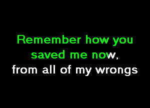 Remember how you

saved me now,
from all of my wrongs