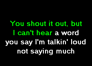 You shout it out, but

I can't hear a word
you say I'm talkin' loud
not saying much