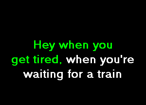 Hey when you

get tired, when you're
waiting for a train