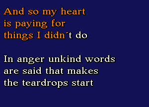 And so my heart
is paying for
things I didn t do

In anger unkind words
are said that makes
the teardrops start