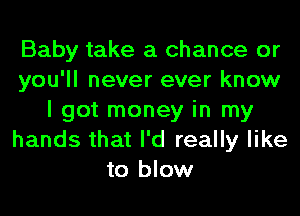 Baby take a chance or
you'll never ever know
I got money in my
hands that I'd really like
to blow