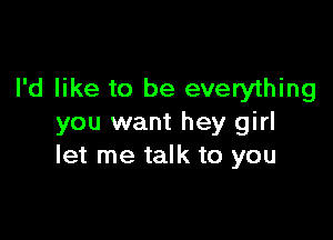 I'd like to be everything

you want hey girl
let me talk to you