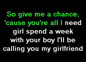 So give me a chance,
'cause you're all I need
girl spend a week
with your boy I'll be
calling you my girlfriend