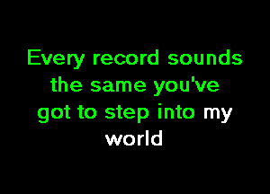 Every record sounds
the same you've

got to step into my
world