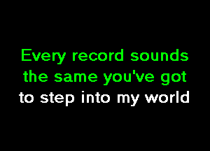 Every record sounds

the same you've got
to step into my world