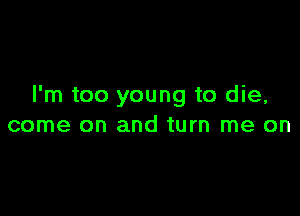 I'm too young to die,

come on and turn me on