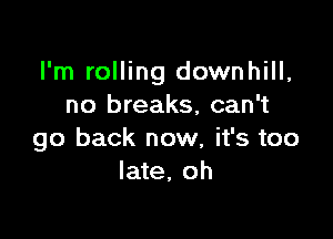 I'm rolling downhill,
no breaks, can't

go back now, it's too
late, oh