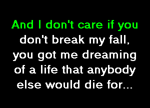 And I don't care if you
don't break my fall,
you got me dreaming
of a life that anybody
else would die for...