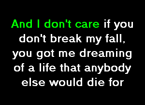 And I don't care if you
don't break my fall,
you got me dreaming
of a life that anybody
else would die for