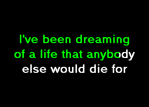 I've been dreaming

of a life that anybody
else would die for