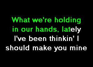 What we're holding
in our hands, lately

I've been thinkin' I
should make you mine