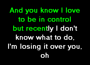 And you know I love
to be in control
but recently I don't

know what to do,
I'm losing it over you,
oh