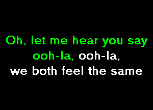 Oh, let me hear you say

ooh-la, ooh-la,
we both feel the same