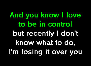 And you know I love
to be in control

but recently I don't
know what to do,
I'm losing it over you