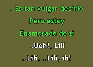 ..Es tan vulgar decirlo

Pero estoy
Enamorado de ti
..Uoh!, Lili
..L1'li, ..Lili, ih!