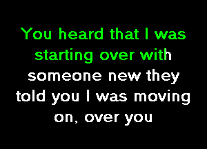 You heard that I was
starting over with
someone new they
told you I was moving
on,overyou