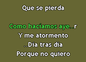 Que se pierda

Como haciamos aye..r

Y me atormento
..D1'a tras dia
Porque no quiero