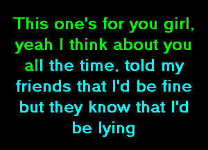 This one's for you girl,
yeah I think about you
all the time, told my
friends that I'd be fine
but they know that I'd
be lying
