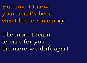 But now I know
your heart's been
shackled to a memory

The more I learn
to care for you
the more we drift apart