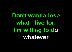 Don't wanna lose
what I live for,

I'm willing to do
whatever