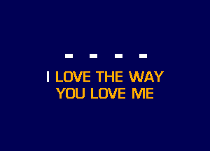 I LOVE THE WAY
YOU LOVE ME